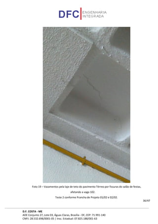 D.F. COSTA - ME
ADE Conjunto 27, Lote 03, Águas Claras, Brasília - DF, CEP: 71.991-140
CNPJ: 28.532.698/0001-05 | Insc. Estadual: 07.825.188/001-63
36/47
Foto 19 – Vazamentos pela laje de teto do pavimento Térreo por fissuras do salão de festas,
afetando a vaga 102.
Teste 2 conforme Prancha de Projeto 01/02 e 02/02.
 