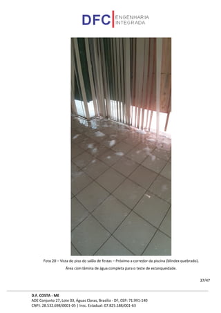 D.F. COSTA - ME
ADE Conjunto 27, Lote 03, Águas Claras, Brasília - DF, CEP: 71.991-140
CNPJ: 28.532.698/0001-05 | Insc. Estadual: 07.825.188/001-63
37/47
Foto 20 – Vista do piso do salão de festas – Próximo a corredor da piscina (blindex quebrado).
Área com lâmina de água completa para o teste de estanqueidade.
 