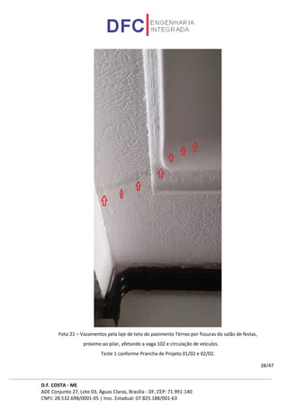 D.F. COSTA - ME
ADE Conjunto 27, Lote 03, Águas Claras, Brasília - DF, CEP: 71.991-140
CNPJ: 28.532.698/0001-05 | Insc. Estadual: 07.825.188/001-63
38/47
Foto 21 – Vazamentos pela laje de teto do pavimento Térreo por fissuras do salão de festas,
próximo ao pilar, afetando a vaga 102 e circulação de veículos.
Teste 1 conforme Prancha de Projeto 01/02 e 02/02.
 
