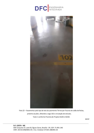 D.F. COSTA - ME
ADE Conjunto 27, Lote 03, Águas Claras, Brasília - DF, CEP: 71.991-140
CNPJ: 28.532.698/0001-05 | Insc. Estadual: 07.825.188/001-63
39/47
Foto 22 – Vazamentos pela laje de teto do pavimento Térreo por fissuras do salão de festas,
próximo ao pilar, afetando a vaga 102 e circulação de veículos.
Teste 1 conforme Prancha de Projeto 01/02 e 02/02.
 