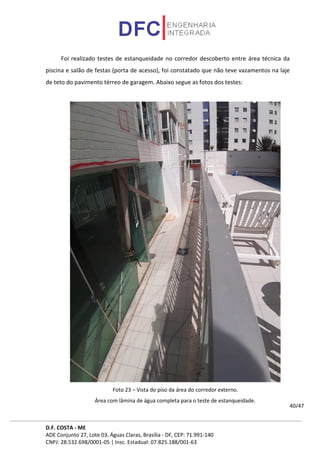 D.F. COSTA - ME
ADE Conjunto 27, Lote 03, Águas Claras, Brasília - DF, CEP: 71.991-140
CNPJ: 28.532.698/0001-05 | Insc. Estadual: 07.825.188/001-63
40/47
Foi realizado testes de estanqueidade no corredor descoberto entre área técnica da
piscina e salão de festas (porta de acesso), foi constatado que não teve vazamentos na laje
de teto do pavimento térreo de garagem. Abaixo segue as fotos dos testes:
Foto 23 – Vista do piso da área do corredor externo.
Área com lâmina de água completa para o teste de estanqueidade.
 