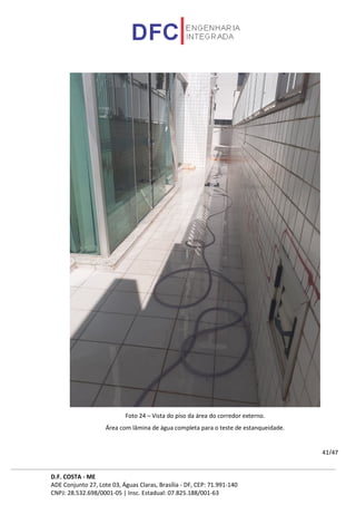 D.F. COSTA - ME
ADE Conjunto 27, Lote 03, Águas Claras, Brasília - DF, CEP: 71.991-140
CNPJ: 28.532.698/0001-05 | Insc. Estadual: 07.825.188/001-63
41/47
Foto 24 – Vista do piso da área do corredor externo.
Área com lâmina de água completa para o teste de estanqueidade.
 