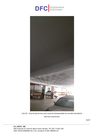 D.F. COSTA - ME
ADE Conjunto 27, Lote 03, Águas Claras, Brasília - DF, CEP: 71.991-140
CNPJ: 28.532.698/0001-05 | Insc. Estadual: 07.825.188/001-63
43/47
Foto 26 – Vista da laje de teto sob o teste de estanqueidade do corredor descoberto.
Não teve vazamentos.
 