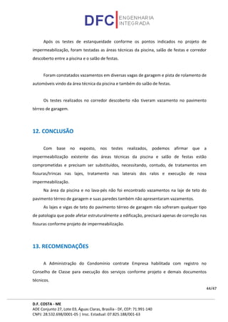 D.F. COSTA - ME
ADE Conjunto 27, Lote 03, Águas Claras, Brasília - DF, CEP: 71.991-140
CNPJ: 28.532.698/0001-05 | Insc. Estadual: 07.825.188/001-63
44/47
Após os testes de estanqueidade conforme os pontos indicados no projeto de
impermeabilização, foram testadas as áreas técnicas da piscina, salão de festas e corredor
descoberto entre a piscina e o salão de festas.
Foram constatados vazamentos em diversas vagas de garagem e pista de rolamento de
automóveis vindo da área técnica da piscina e também do salão de festas.
Os testes realizados no corredor descoberto não tiveram vazamento no pavimento
térreo de garagem.
12. CONCLUSÃO
Com base no exposto, nos testes realizados, podemos afirmar que a
impermeabilização existente das áreas técnicas da piscina e salão de festas estão
comprometidas e precisam ser substituídos, necessitando, contudo, de tratamentos em
fissuras/trincas nas lajes, tratamento nas laterais dos ralos e execução de nova
impermeabilização.
Na área da piscina e no lava-pés não foi encontrado vazamentos na laje de teto do
pavimento térreo de garagem e suas paredes também não apresentaram vazamentos.
As lajes e vigas de teto do pavimento térreo de garagem não sofreram qualquer tipo
de patologia que pode afetar estruturalmente a edificação, precisará apenas de correção nas
fissuras conforme projeto de impermeabilização.
13. RECOMENDAÇÕES
A Administração do Condomínio contrate Empresa habilitada com registro no
Conselho de Classe para execução dos serviços conforme projeto e demais documentos
técnicos.
 