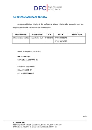D.F. COSTA - ME
ADE Conjunto 27, Lote 03, Águas Claras, Brasília - DF, CEP: 71.991-140
CNPJ: 28.532.698/0001-05 | Insc. Estadual: 07.825.188/001-63
45/47
14. RESPONSABILIDADE TÉCNICA
A responsabilidade técnica é do profissional abaixo relacionado, subscrito com seu
registro profissional e especialidade desenvolvida:
PROFISSIONAL ESPECIALIDADE CREA ART N° ASSINATURA
Alexandre de Freitas Engenharia Civil DF-8578/D 0720210058948
0720210094870
Dados da empresa Contratada:
D.F. COSTA – ME
CNPJ: 28.532.698/0001-05
Conselhos Registrados:
CREA n°: 13665-RF
CFT n°: 2200004462-9
 