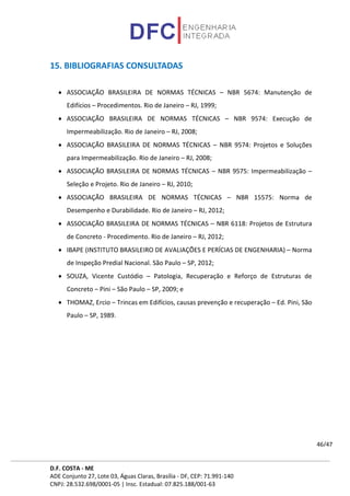 D.F. COSTA - ME
ADE Conjunto 27, Lote 03, Águas Claras, Brasília - DF, CEP: 71.991-140
CNPJ: 28.532.698/0001-05 | Insc. Estadual: 07.825.188/001-63
46/47
15. BIBLIOGRAFIAS CONSULTADAS
• ASSOCIAÇÃO BRASILEIRA DE NORMAS TÉCNICAS – NBR 5674: Manutenção de
Edifícios – Procedimentos. Rio de Janeiro – RJ, 1999;
• ASSOCIAÇÃO BRASILEIRA DE NORMAS TÉCNICAS – NBR 9574: Execução de
Impermeabilização. Rio de Janeiro – RJ, 2008;
• ASSOCIAÇÃO BRASILEIRA DE NORMAS TÉCNICAS – NBR 9574: Projetos e Soluções
para Impermeabilização. Rio de Janeiro – RJ, 2008;
• ASSOCIAÇÃO BRASILEIRA DE NORMAS TÉCNICAS – NBR 9575: Impermeabilização –
Seleção e Projeto. Rio de Janeiro – RJ, 2010;
• ASSOCIAÇÃO BRASILEIRA DE NORMAS TÉCNICAS – NBR 15575: Norma de
Desempenho e Durabilidade. Rio de Janeiro – RJ, 2012;
• ASSOCIAÇÃO BRASILEIRA DE NORMAS TÉCNICAS – NBR 6118: Projetos de Estrutura
de Concreto - Procedimento. Rio de Janeiro – RJ, 2012;
• IBAPE (INSTITUTO BRASILEIRO DE AVALIAÇÕES E PERÍCIAS DE ENGENHARIA) – Norma
de Inspeção Predial Nacional. São Paulo – SP, 2012;
• SOUZA, Vicente Custódio – Patologia, Recuperação e Reforço de Estruturas de
Concreto – Pini – São Paulo – SP, 2009; e
• THOMAZ, Ercio – Trincas em Edifícios, causas prevenção e recuperação – Ed. Pini, São
Paulo – SP, 1989.
 