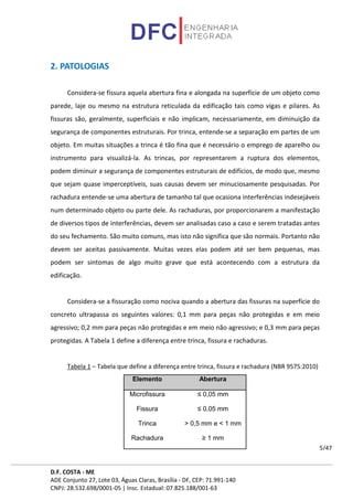 D.F. COSTA - ME
ADE Conjunto 27, Lote 03, Águas Claras, Brasília - DF, CEP: 71.991-140
CNPJ: 28.532.698/0001-05 | Insc. Estadual: 07.825.188/001-63
5/47
2. PATOLOGIAS
Considera-se fissura aquela abertura fina e alongada na superfície de um objeto como
parede, laje ou mesmo na estrutura reticulada da edificação tais como vigas e pilares. As
fissuras são, geralmente, superficiais e não implicam, necessariamente, em diminuição da
segurança de componentes estruturais. Por trinca, entende-se a separação em partes de um
objeto. Em muitas situações a trinca é tão fina que é necessário o emprego de aparelho ou
instrumento para visualizá-la. As trincas, por representarem a ruptura dos elementos,
podem diminuir a segurança de componentes estruturais de edifícios, de modo que, mesmo
que sejam quase imperceptíveis, suas causas devem ser minuciosamente pesquisadas. Por
rachadura entende-se uma abertura de tamanho tal que ocasiona interferências indesejáveis
num determinado objeto ou parte dele. As rachaduras, por proporcionarem a manifestação
de diversos tipos de interferências, devem ser analisadas caso a caso e serem tratadas antes
do seu fechamento. São muito comuns, mas isto não significa que são normais. Portanto não
devem ser aceitas passivamente. Muitas vezes elas podem até ser bem pequenas, mas
podem ser sintomas de algo muito grave que está acontecendo com a estrutura da
edificação.
Considera-se a fissuração como nociva quando a abertura das fissuras na superfície do
concreto ultrapassa os seguintes valores: 0,1 mm para peças não protegidas e em meio
agressivo; 0,2 mm para peças não protegidas e em meio não agressivo; e 0,3 mm para peças
protegidas. A Tabela 1 define a diferença entre trinca, fissura e rachaduras.
Tabela 1 – Tabela que define a diferença entre trinca, fissura e rachadura (NBR 9575:2010)
Elemento Abertura
Microfissura ≤ 0,05 mm
Fissura ≤ 0,05 mm
Trinca > 0,5 mm e < 1 mm
Rachadura ≥ 1 mm
 