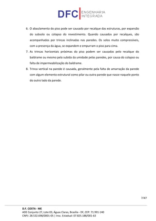 D.F. COSTA - ME
ADE Conjunto 27, Lote 03, Águas Claras, Brasília - DF, CEP: 71.991-140
CNPJ: 28.532.698/0001-05 | Insc. Estadual: 07.825.188/001-63
7/47
6. O abaulamento do piso pode ser causado por recalque das estruturas, por expansão
do subsolo ou colapso do revestimento. Quando causados por recalques, são
acompanhados por trincas inclinadas nas paredes. Os solos muito compressíveis,
com a presença da água, se expandem e empurram o piso para cima.
7. As trincas horizontais próximas do piso podem ser causadas pelo recalque do
baldrame ou mesmo pela subida da umidade pelas paredes, por causa do colapso ou
falta de impermeabilização do baldrame.
8. Trinca vertical na parede é causada, geralmente pela falta de amarração da parede
com algum elemento estrutural como pilar ou outra parede que nasce naquele ponto
do outro lado da parede.
 