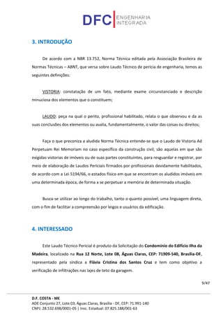 D.F. COSTA - ME
ADE Conjunto 27, Lote 03, Águas Claras, Brasília - DF, CEP: 71.991-140
CNPJ: 28.532.698/0001-05 | Insc. Estadual: 07.825.188/001-63
9/47
3. INTRODUÇÃO
De acordo com a NBR 13.752, Norma Técnica editada pela Associação Brasileira de
Normas Técnicas – ABNT, que versa sobre Laudo Técnico de perícia de engenharia, temos as
seguintes definições:
VISTORIA: constatação de um fato, mediante exame circunstanciado e descrição
minuciosa dos elementos que o constituem;
LAUDO: peça na qual o perito, profissional habilitado, relata o que observou e da as
suas conclusões dos elementos ou avalia, fundamentalmente, o valor das coisas ou direitos;
Faça o que preconiza a aludida Norma Técnica entende-se que o Laudo de Vistoria Ad
Perpetuam Rei Memoriam no caso específico da construção civil, são aquelas em que são
exigidas vistorias de imóveis ou de suas partes constituintes, para resguardar e registrar, por
meio de elaboração de Laudos Periciais firmados por profissionais devidamente habilitados,
de acordo com a Lei 5194/66, o estados físico em que se encontram os aludidos imóveis em
uma determinada época, de forma a se perpetuar a memória de determinada situação.
Busca-se utilizar ao longo do trabalho, tanto o quanto possível, uma linguagem direta,
com o fim de facilitar a compreensão por leigos e usuários da edificação.
4. INTERESSADO
Este Laudo Técnico Pericial é produto da Solicitação do Condomínio do Edifício Ilha da
Madeira, localizado na Rua 12 Norte, Lote 08, Águas Claras, CEP: 71909-540, Brasília-DF,
representado pela síndica a Flávia Cristina dos Santos Cruz e tem como objetivo a
verificação de infiltrações nas lajes de teto da garagem.
 