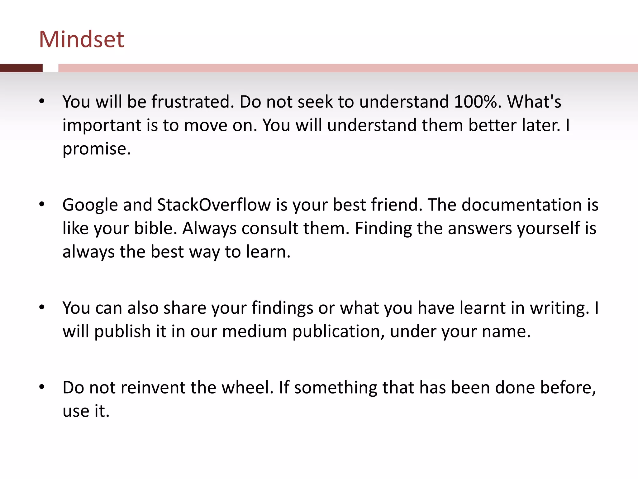 Mindset
• You will be frustrated. Do not seek to understand 100%. What's
important is to move on. You will understand them better later. I
promise.
• Google and StackOverflow is your best friend. The documentation is
like your bible. Always consult them. Finding the answers yourself is
always the best way to learn.
• You can also share your findings or what you have learnt in writing. I
will publish it in our medium publication, under your name.
• Do not reinvent the wheel. If something that has been done before,
use it.
 
