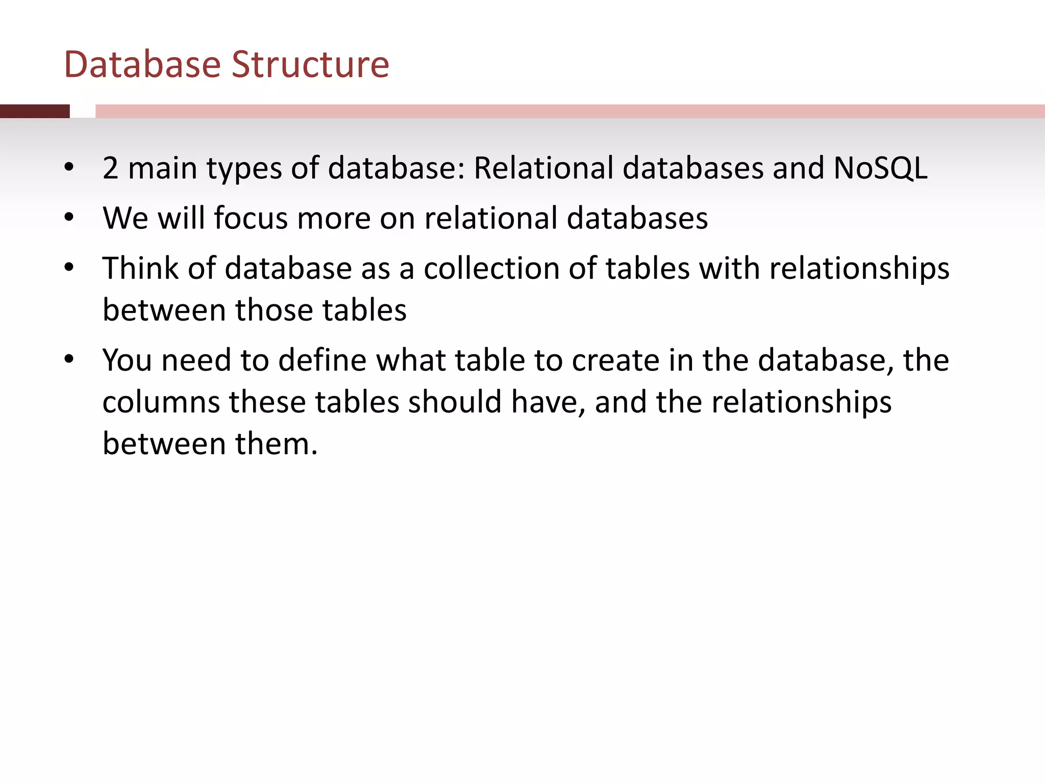Database Structure
• 2 main types of database: Relational databases and NoSQL
• We will focus more on relational databases
• Think of database as a collection of tables with relationships
between those tables
• You need to define what table to create in the database, the
columns these tables should have, and the relationships
between them.
 