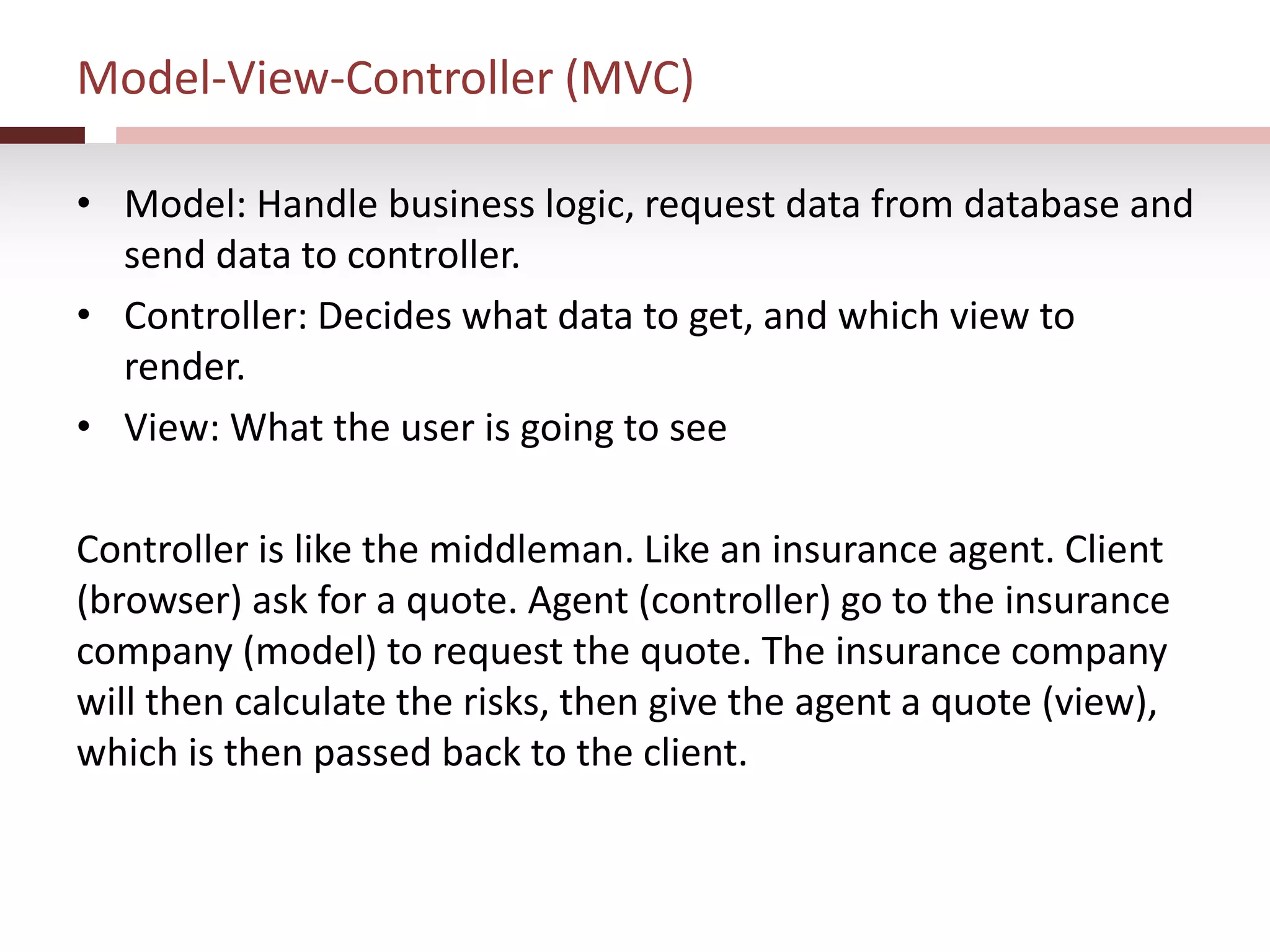 Model-View-Controller (MVC)
• Model: Handle business logic, request data from database and
send data to controller.
• Controller: Decides what data to get, and which view to
render.
• View: What the user is going to see
Controller is like the middleman. Like an insurance agent. Client
(browser) ask for a quote. Agent (controller) go to the insurance
company (model) to request the quote. The insurance company
will then calculate the risks, then give the agent a quote (view),
which is then passed back to the client.
 