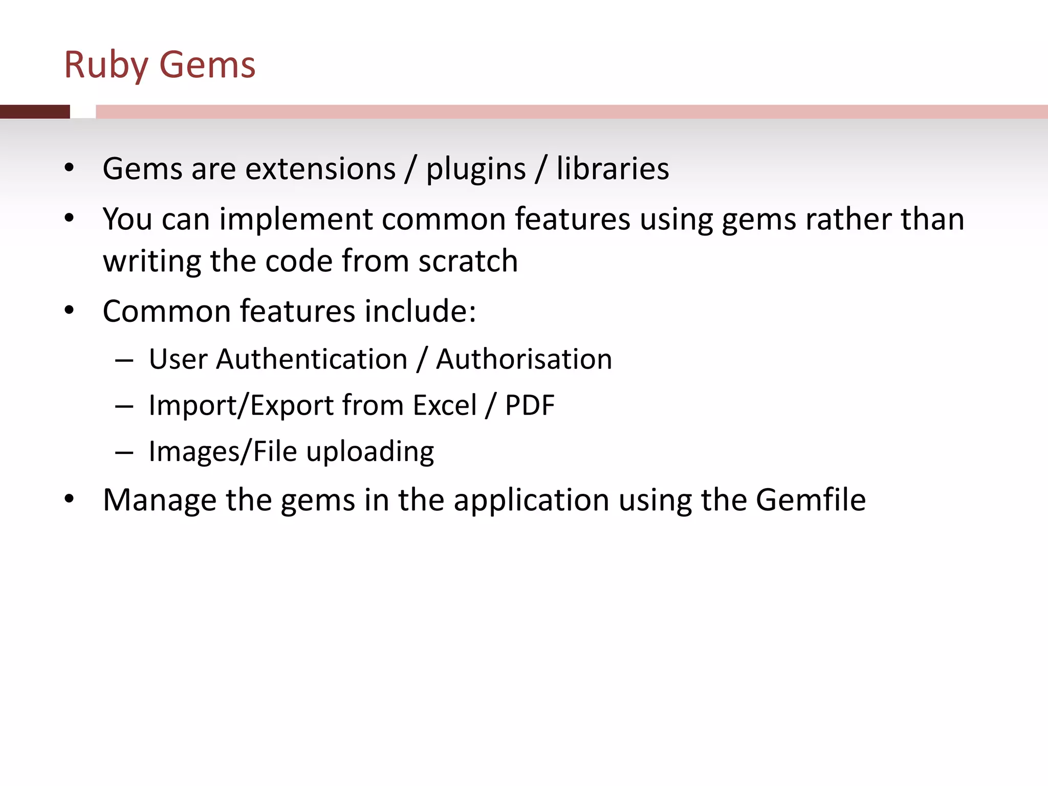 Ruby Gems
• Gems are extensions / plugins / libraries
• You can implement common features using gems rather than
writing the code from scratch
• Common features include:
– User Authentication / Authorisation
– Import/Export from Excel / PDF
– Images/File uploading
• Manage the gems in the application using the Gemfile
 
