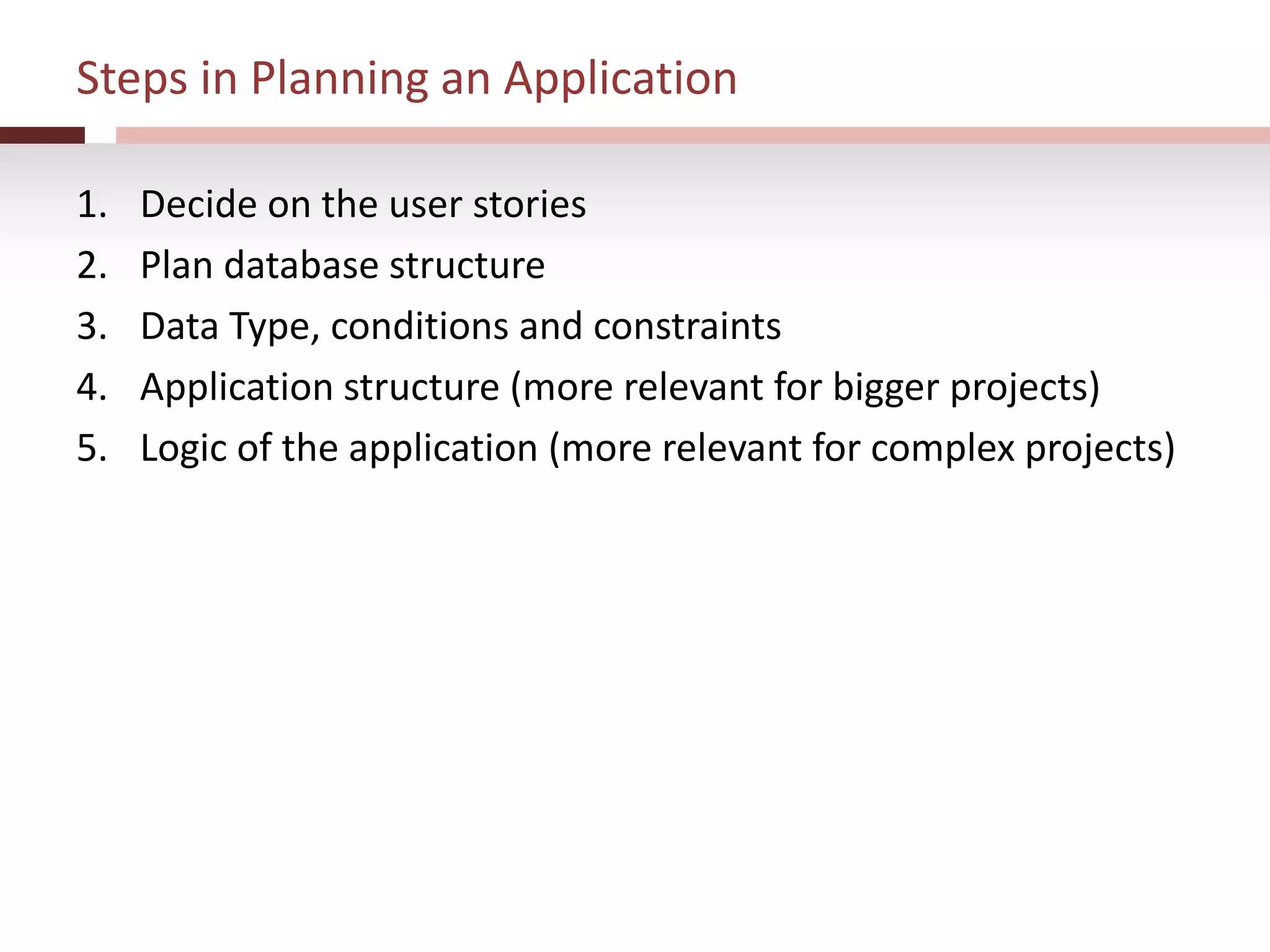 Steps in Planning an Application
1. Decide on the user stories
2. Plan database structure
3. Data Type, conditions and constraints
4. Application structure (more relevant for bigger projects)
5. Logic of the application (more relevant for complex projects)
 