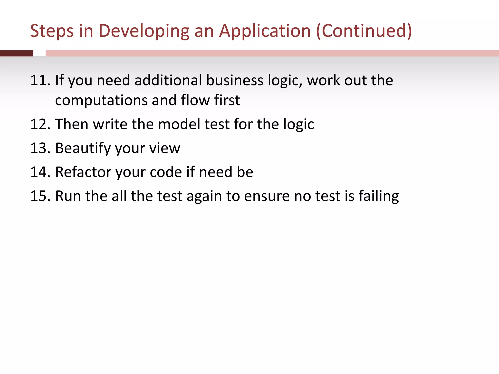 Steps in Developing an Application (Continued)
11. If you need additional business logic, work out the
computations and flow first
12. Then write the model test for the logic
13. Beautify your view
14. Refactor your code if need be
15. Run the all the test again to ensure no test is failing
 
