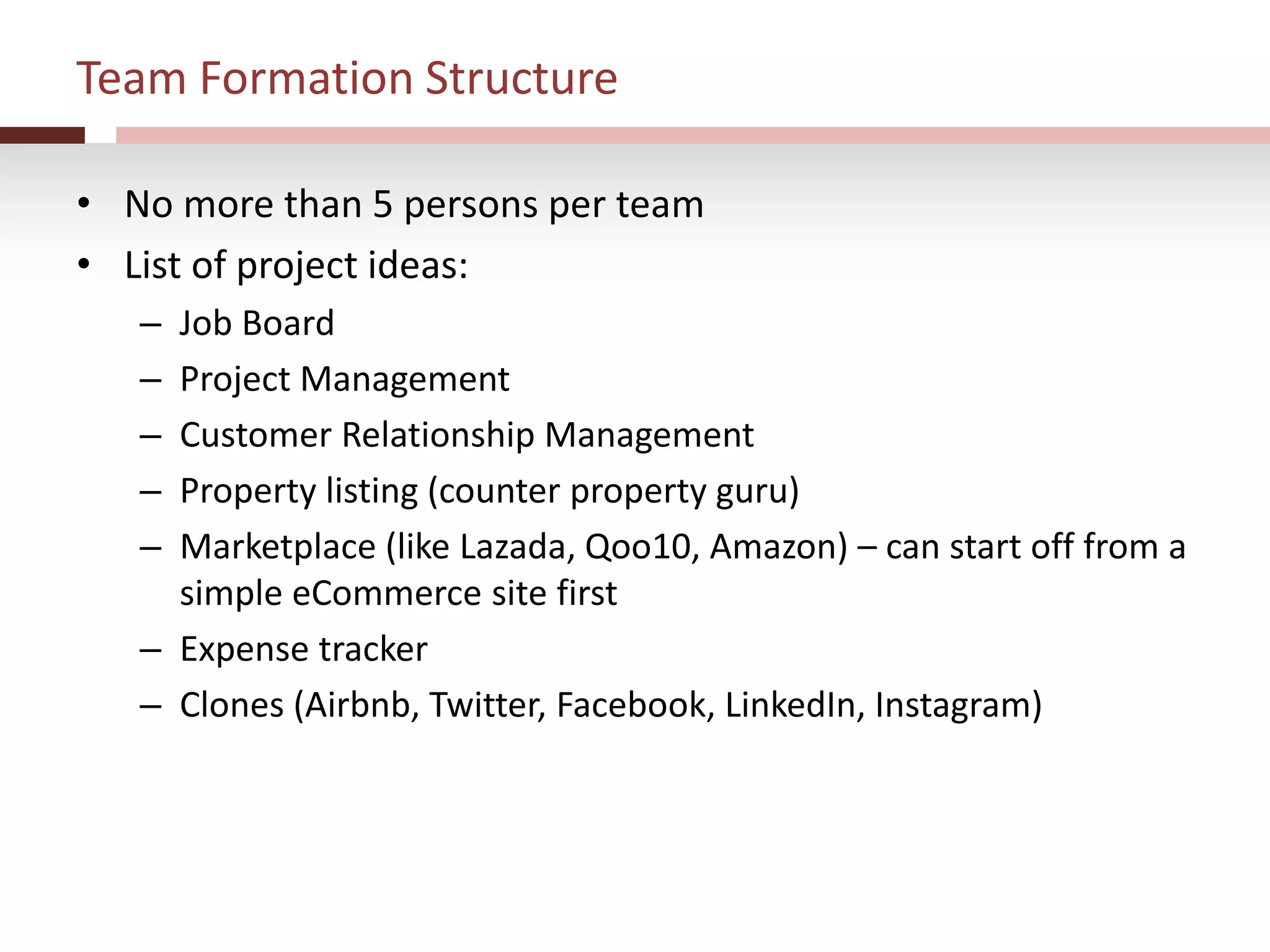 Team Formation Structure
• No more than 5 persons per team
• List of project ideas:
– Job Board
– Project Management
– Customer Relationship Management
– Property listing (counter property guru)
– Marketplace (like Lazada, Qoo10, Amazon) – can start off from a
simple eCommerce site first
– Expense tracker
– Clones (Airbnb, Twitter, Facebook, LinkedIn, Instagram)
 