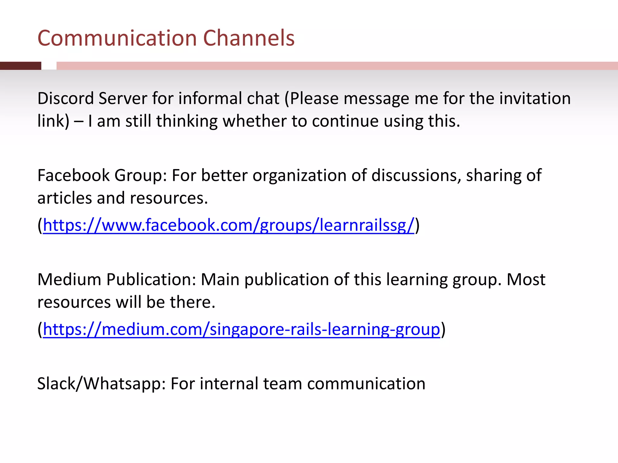 Communication Channels
Discord Server for informal chat (Please message me for the invitation
link) – I am still thinking whether to continue using this.
Facebook Group: For better organization of discussions, sharing of
articles and resources.
(https://www.facebook.com/groups/learnrailssg/)
Medium Publication: Main publication of this learning group. Most
resources will be there.
(https://medium.com/singapore-rails-learning-group)
Slack/Whatsapp: For internal team communication
 