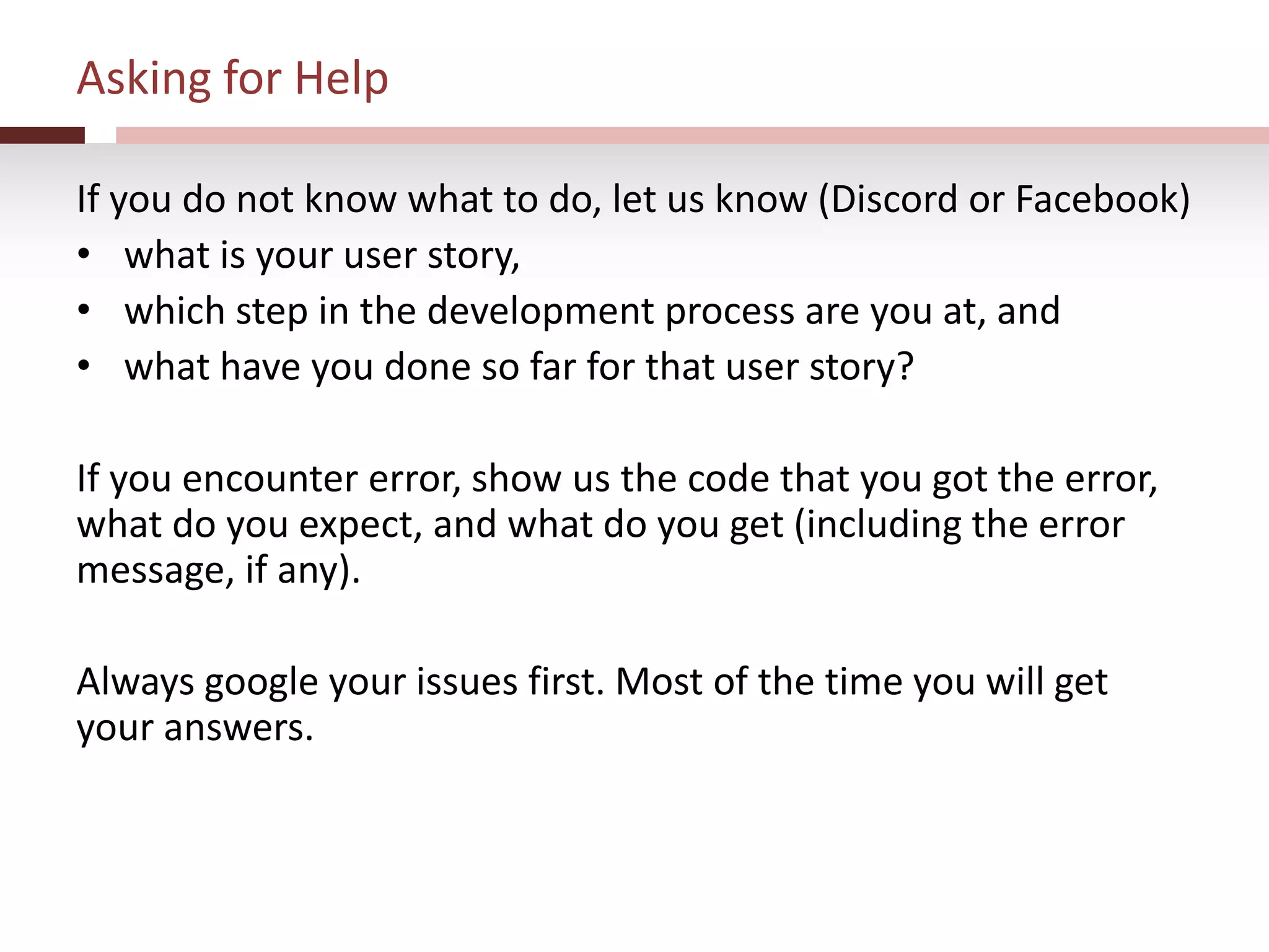 Asking for Help
If you do not know what to do, let us know (Discord or Facebook)
• what is your user story,
• which step in the development process are you at, and
• what have you done so far for that user story?
If you encounter error, show us the code that you got the error,
what do you expect, and what do you get (including the error
message, if any).
Always google your issues first. Most of the time you will get
your answers.
 