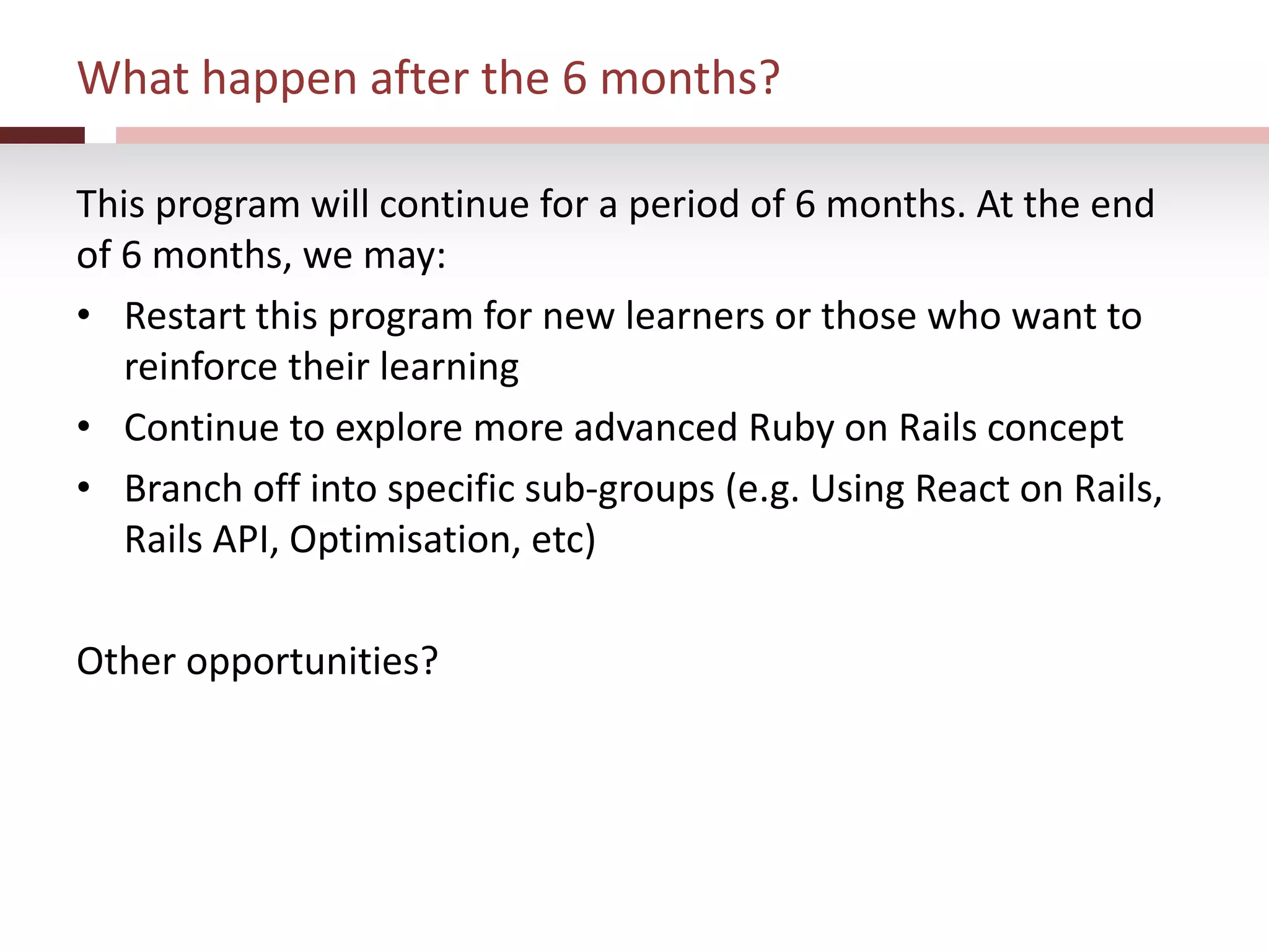 What happen after the 6 months?
This program will continue for a period of 6 months. At the end
of 6 months, we may:
• Restart this program for new learners or those who want to
reinforce their learning
• Continue to explore more advanced Ruby on Rails concept
• Branch off into specific sub-groups (e.g. Using React on Rails,
Rails API, Optimisation, etc)
Other opportunities?
 