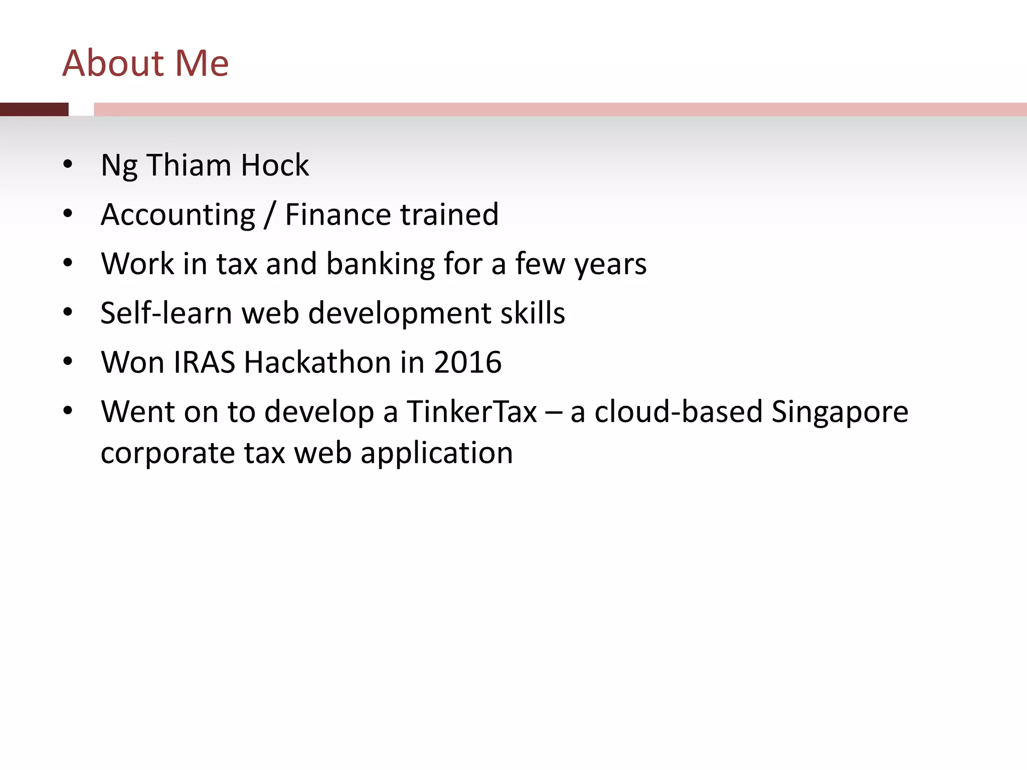 About Me
• Ng Thiam Hock
• Accounting / Finance trained
• Work in tax and banking for a few years
• Self-learn web development skills
• Won IRAS Hackathon in 2016
• Went on to develop a TinkerTax – a cloud-based Singapore
corporate tax web application
 