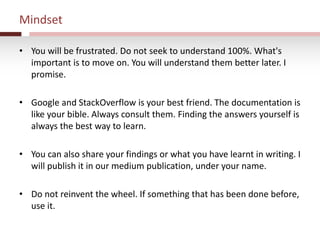 Mindset
• You will be frustrated. Do not seek to understand 100%. What's
important is to move on. You will understand them better later. I
promise.
• Google and StackOverflow is your best friend. The documentation is
like your bible. Always consult them. Finding the answers yourself is
always the best way to learn.
• You can also share your findings or what you have learnt in writing. I
will publish it in our medium publication, under your name.
• Do not reinvent the wheel. If something that has been done before,
use it.
 