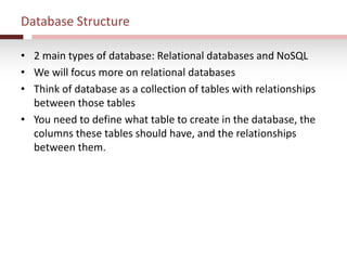 Database Structure
• 2 main types of database: Relational databases and NoSQL
• We will focus more on relational databases
• Think of database as a collection of tables with relationships
between those tables
• You need to define what table to create in the database, the
columns these tables should have, and the relationships
between them.
 