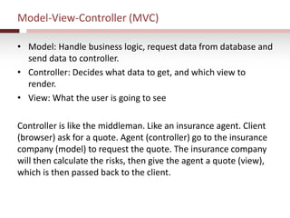 Model-View-Controller (MVC)
• Model: Handle business logic, request data from database and
send data to controller.
• Controller: Decides what data to get, and which view to
render.
• View: What the user is going to see
Controller is like the middleman. Like an insurance agent. Client
(browser) ask for a quote. Agent (controller) go to the insurance
company (model) to request the quote. The insurance company
will then calculate the risks, then give the agent a quote (view),
which is then passed back to the client.
 