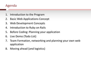Agenda
1. Introduction to the Program
2. Basic Web Applications Concept
3. Web Development Concepts
4. Introduction to Ruby on Rails
5. Before Coding: Planning your application
6. Live Demo (Todo List)
7. Team Formation, networking and planning your own web
application
8. Moving ahead (and logistics)
 
