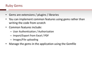 Ruby Gems
• Gems are extensions / plugins / libraries
• You can implement common features using gems rather than
writing the code from scratch
• Common features include:
– User Authentication / Authorisation
– Import/Export from Excel / PDF
– Images/File uploading
• Manage the gems in the application using the Gemfile
 