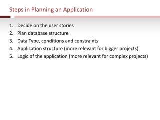Steps in Planning an Application
1. Decide on the user stories
2. Plan database structure
3. Data Type, conditions and constraints
4. Application structure (more relevant for bigger projects)
5. Logic of the application (more relevant for complex projects)
 