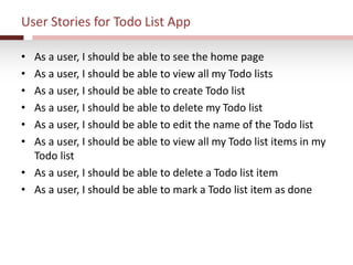 User Stories for Todo List App
• As a user, I should be able to see the home page
• As a user, I should be able to view all my Todo lists
• As a user, I should be able to create Todo list
• As a user, I should be able to delete my Todo list
• As a user, I should be able to edit the name of the Todo list
• As a user, I should be able to view all my Todo list items in my
Todo list
• As a user, I should be able to delete a Todo list item
• As a user, I should be able to mark a Todo list item as done
 