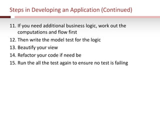 Steps in Developing an Application (Continued)
11. If you need additional business logic, work out the
computations and flow first
12. Then write the model test for the logic
13. Beautify your view
14. Refactor your code if need be
15. Run the all the test again to ensure no test is failing
 