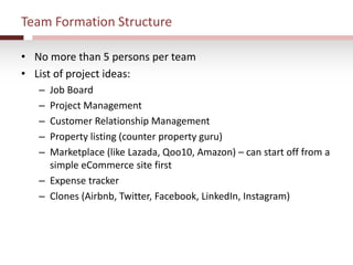 Team Formation Structure
• No more than 5 persons per team
• List of project ideas:
– Job Board
– Project Management
– Customer Relationship Management
– Property listing (counter property guru)
– Marketplace (like Lazada, Qoo10, Amazon) – can start off from a
simple eCommerce site first
– Expense tracker
– Clones (Airbnb, Twitter, Facebook, LinkedIn, Instagram)
 