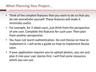 When Planning Your Project…
• Think of the simplest features that you want to do so that you
do not overwhelm yourself. These features will make it
minimally useful.
• For example, for 2 sided users, just think from the perspective
of one user. Complete the features for such user. Then plan
from another perspective.
• You have not learnt authentication. Do visit Devise on how to
implement it. I will write a guide on how to implement Devise
soon.
• If your application requires you to upload photos, you can just
plan it into your user stories first. I will find some resources
which you can use.
 