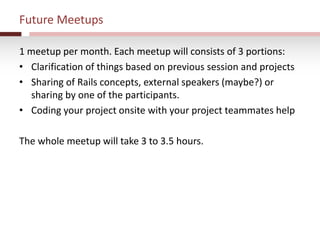 Future Meetups
1 meetup per month. Each meetup will consists of 3 portions:
• Clarification of things based on previous session and projects
• Sharing of Rails concepts, external speakers (maybe?) or
sharing by one of the participants.
• Coding your project onsite with your project teammates help
The whole meetup will take 3 to 3.5 hours.
 