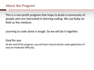 About the Program
This is a non-profit program that hope to build a community of
people who are interested in learning coding. We use Ruby on
Rails as the medium.
Learning to code alone is tough. So we will do it together.
Goal for you
At the end of the program, you will learn how to build a web application of
easy to moderate difficulty.
 