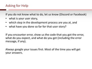 Asking for Help
If you do not know what to do, let us know (Discord or Facebook)
• what is your user story,
• which step in the development process are you at, and
• what have you done so far for that user story?
If you encounter error, show us the code that you got the error,
what do you expect, and what do you get (including the error
message, if any).
Always google your issues first. Most of the time you will get
your answers.
 