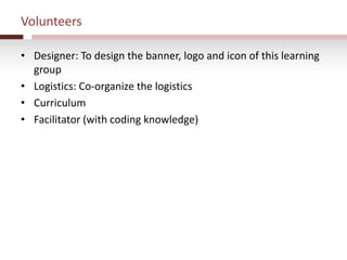 Volunteers
• Designer: To design the banner, logo and icon of this learning
group
• Logistics: Co-organize the logistics
• Curriculum
• Facilitator (with coding knowledge)
 