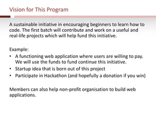 Vision for This Program
A sustainable initiative in encouraging beginners to learn how to
code. The first batch will contribute and work on a useful and
real-life projects which will help fund this initiative.
Example:
• A functioning web application where users are willing to pay.
We will use the funds to fund continue this initiative.
• Startup idea that is born out of this project
• Participate in Hackathon (and hopefully a donation if you win)
Members can also help non-profit organisation to build web
applications.
 