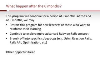 What happen after the 6 months?
This program will continue for a period of 6 months. At the end
of 6 months, we may:
• Restart this program for new learners or those who want to
reinforce their learning
• Continue to explore more advanced Ruby on Rails concept
• Branch off into specific sub-groups (e.g. Using React on Rails,
Rails API, Optimisation, etc)
Other opportunities?
 