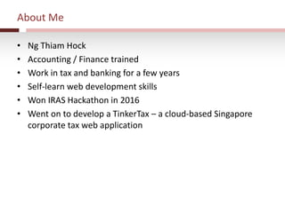About Me
• Ng Thiam Hock
• Accounting / Finance trained
• Work in tax and banking for a few years
• Self-learn web development skills
• Won IRAS Hackathon in 2016
• Went on to develop a TinkerTax – a cloud-based Singapore
corporate tax web application
 