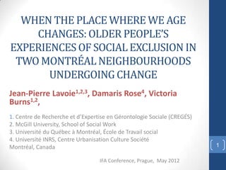 WHEN THE PLACE WHERE WE AGE
    CHANGES: OLDER PEOPLE’S
EXPERIENCES OF SOCIAL EXCLUSION IN
 TWO MONTRÉAL NEIGHBOURHOODS
       UNDERGOING CHANGE
Jean-Pierre Lavoie1,2,3, Damaris Rose4, Victoria
Burns1,2,
1. Centre de Recherche et d’Expertise en Gérontologie Sociale (CREGÉS)
2. McGill University, School of Social Work
3. Université du Québec à Montréal, École de Travail social
4. Université INRS, Centre Urbanisation Culture Société
Montréal, Canada                                                         1

                                  IFA Conference, Prague, May 2012
 