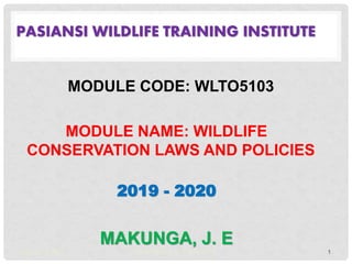 PASIANSI WILDLIFE TRAINING INSTITUTE
MODULE CODE: WLTO5103
MODULE NAME: WILDLIFE
CONSERVATION LAWS AND POLICIES
2019 - 2020
MAKUNGA, J. E
August 29, 2022 MAKUNGA J. E - PWTI, 2019 1
 