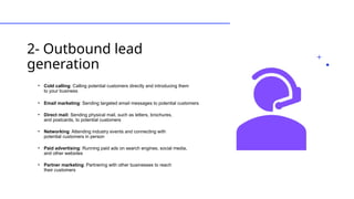 2- Outbound lead
generation
• Cold calling: Calling potential customers directly and introducing them
to your business
• Email marketing: Sending targeted email messages to potential customers
• Direct mail: Sending physical mail, such as letters, brochures,
and postcards, to potential customers
• Networking: Attending industry events and connecting with
potential customers in person
• Paid advertising: Running paid ads on search engines, social media,
and other websites
• Partner marketing: Partnering with other businesses to reach
their customers
 