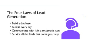 The Four Laws of Lead
Generation
• Build a database
• Feed it every day
• Communicate with it in a systematic way.
• Service all the leads that come your way.
 