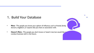 1. Build Your Database
•Types of Leads
• Mets –The people you know, your sphere of influence, such as friends, family,
doctors, neighbors, or anyone else you have an association with.
• Haven’t Mets –The people you don’t know or haven’t met, but would like to
conduct business with in the future.
 
