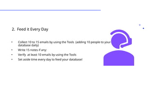 2. Feed it Every Day
•Types of Leads
• Collect 10 to 15 emails by using the Tools (adding 10 people to your
database daily)
• Write 15 notes if any:
• Verify at least 10 emails by using the Tools
• Set aside time every day to feed your database!
 