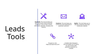 Leads
Tools
ZoomInfo: This tool provides you
with information about potential
customers, such as their contact
information, job title, company, and
industry
Hunter.io: This tool helps you
to find the email addresses of
potential customers
Apollo : This tool helps you to
identify companies that have
visited your website
Prospect.io: link :
https://prospectrole.com/
LinkedIn Sales Navigator:
This tool allows you to search
for and connect with
potential customers on
LinkedIn
 