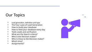 Our Topics
• Lead generation, definition and type
• The Four Laws of Lead Generation
• How to build your database
• How to feed your database every day
• Tools Leads and verification
• What are the Search criteria?
• Who is the Decision maker?
• Who is Close to the Decision maker?
• Which time?
• Assignments?
 
