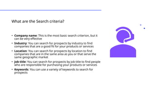 What are the Search criteria?
• Types of Leads
• Company name: This is the most basic search criterion, but it
can be very effective
• Industry: You can search for prospects by industry to find
companies that are a good fit for your products or services
• Location: You can search for prospects by location to find
companies that are in the same area as you or that serve the
same geographic market
• Job title: You can search for prospects by job title to find people
who are responsible for purchasing your products or services
• Keywords: You can use a variety of keywords to search for
prospects
 